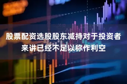 股票配资选股股东减持对于投资者来讲已经不足以称作利空