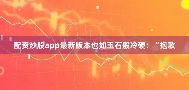 配资炒股app最新版本也如玉石般冷硬：“抱歉