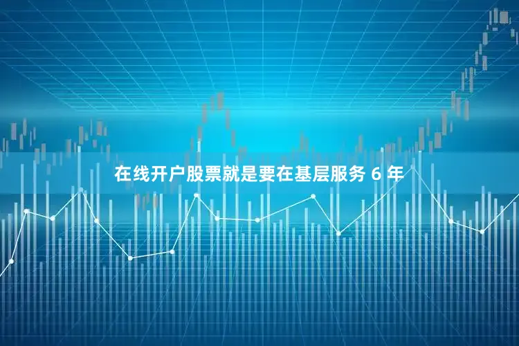 在线开户股票就是要在基层服务 6 年