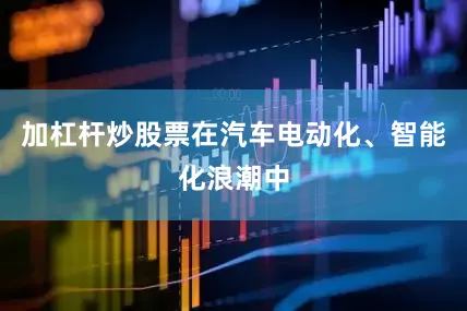 加杠杆炒股票在汽车电动化、智能化浪潮中
